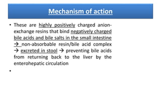 Mechanism of action
• These are highly positively charged anion-
exchange resins that bind negatively charged
bile acids and bile salts in the small intestine
 non-absorbable resin/bile acid complex
 excreted in stool  preventing bile acids
from returning back to the liver by the
enterohepatic circulation
•
 