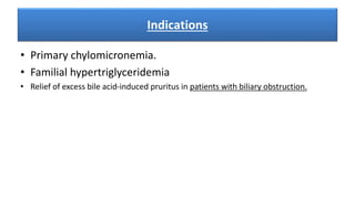 Indications
• Primary chylomicronemia.
• Familial hypertriglyceridemia
• Relief of excess bile acid-induced pruritus in patients with biliary obstruction.
 