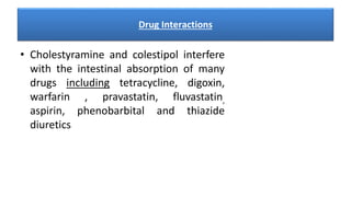 Drug Interactions
• Cholestyramine and colestipol interfere
with the intestinal absorption of many
drugs including tetracycline, digoxin,
warfarin , pravastatin, fluvastatin,
aspirin, phenobarbital and thiazide
diuretics
 
