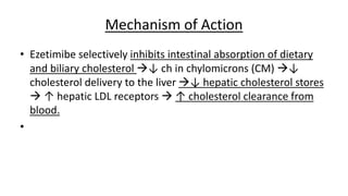 Mechanism of Action
• Ezetimibe selectively inhibits intestinal absorption of dietary
and biliary cholesterol ↓ ch in chylomicrons (CM) ↓
cholesterol delivery to the liver ↓ hepatic cholesterol stores
 ↑ hepatic LDL receptors  ↑ cholesterol clearance from
blood.
•
 