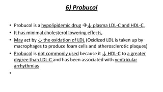 6) Probucol
• Probucol is a hypolipidemic drug ↓ plasma LDL-C and HDL-C.
• It has minimal cholesterol lowering effects,
• May act by ↓ the oxidation of LDL (Oxidized LDL is taken up by
macrophages to produce foam cells and atherosclerotic plaques)
• Probucol is not commonly used because it ↓ HDL-C to a greater
degree than LDL-C and has been associated with ventricular
arrhythmias
•
 