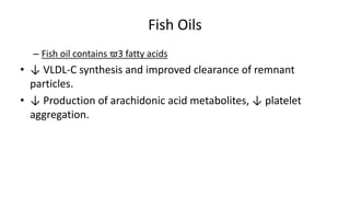 Fish Oils
– Fish oil contains ϖ3 fatty acids
• ↓ VLDL-C synthesis and improved clearance of remnant
particles.
• ↓ Production of arachidonic acid metabolites, ↓ platelet
aggregation.
 