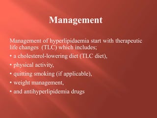 Management of hyperlipidaemia start with therapeutic
life changes (TLC) which includes;
• a cholesterol-lowering diet (TLC diet),
• physical activity,
• quitting smoking (if applicable),
• weight management,
• and antihyperlipidemia drugs
Management
 