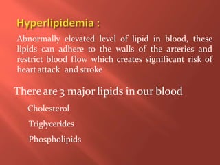 Abnormally elevated level of lipid in blood, these
lipids can adhere to the walls of the arteries and
restrict blood flow which creates significant risk of
heartattack and stroke
Thereare 3 major lipids in our blood
Cholesterol
Triglycerides
Phospholipids
 