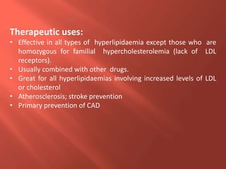 Therapeutic uses:
• Effective in all types of hyperlipidaemia except those who are
homozygous for familial hypercholesterolemia (lack of LDL
receptors).
• Usually combined with other drugs.
• Great for all hyperlipidaemias involving increased levels of LDL
or cholesterol
• Atherosclerosis; stroke prevention
• Primary prevention of CAD
 