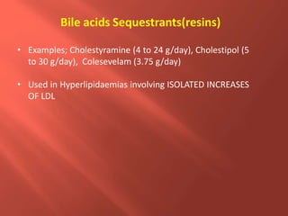 • Examples; Cholestyramine (4 to 24 g/day), Cholestipol (5
to 30 g/day), Colesevelam (3.75 g/day)
• Used in Hyperlipidaemias involving ISOLATED INCREASES
OF LDL
Bile acids Sequestrants(resins)
 