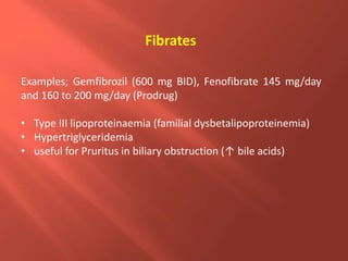 Examples; Gemfibrozil (600 mg BID), Fenofibrate 145 mg/day
and 160 to 200 mg/day (Prodrug)
• Type III lipoproteinaemia (familial dysbetalipoproteinemia)
• Hypertriglyceridemia
• useful for Pruritus in biliary obstruction (↑ bile acids)
Fibrates
 