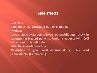 • Skin rash,
• Gastrointestinal (nausea, bloating, cramping)
• Myalgia;
• Lowers blood cyclosporine levels; potentially nephrotoxic in
cyclosporine treated patients. Avoid in patients with CrCl
<30 mL/min. (Fenofibrate)
• Potentiates warfarin action.
• Absorption of gemfibrozil diminished by bile acid
Sequestrants. (Gemfibrozil)
Side effects
 