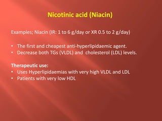 Nicotinic acid (Niacin)
Examples; Niacin (IR: 1 to 6 g/day or XR 0.5 to 2 g/day)
• The first and cheapest anti-hyperlipidaemic agent.
• Decrease both TGs (VLDL) and cholesterol (LDL) levels.
Therapeutic use:
• Uses Hyperlipidaemias with very high VLDL and LDL
• Patients with very low HDL
 
