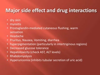 • dry skin
• myositis
• Prostaglandin-mediated cutaneous flushing, warm
sensation
• Headache
• Pruritus, Nausea, Vomiting, diarrhea
• hyperpigmentation (particularly in intertriginous regions)
• Decreased glucose tolerance
• Hepatotoxicity (check AST, ALT levels)
• Rhabdomyolysis
• Hyperuricemia (inhibits tubular secretion of uric acid)
Major side effect and drug interactions
 