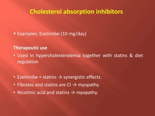 Cholesterol absorption inhibitors
 Examples; Ezetimibe (10 mg/day)
Therapeutic use
• Used in hypercholesterolemia together with statins & diet
regulation
• Ezetimibe + statins → synergistic effects.
• Fibrates and statins are CI → myopathy.
• Nicotinic acid and statins → myopathy.
 