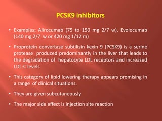PCSK9 inhibitors
• Examples; Alirocumab (75 to 150 mg 2/7 w), Evolocumab
(140 mg 2/7 w or 420 mg 1/12 m)
• Proprotein convertase subtilisin kexin 9 (PCSK9) is a serine
protease produced predominantly in the liver that leads to
the degradation of hepatocyte LDL receptors and increased
LDL-C levels
• This category of lipid lowering therapy appears promising in
a range of clinical situations.
• They are given subcutaneously
• The major side effect is injection site reaction
 