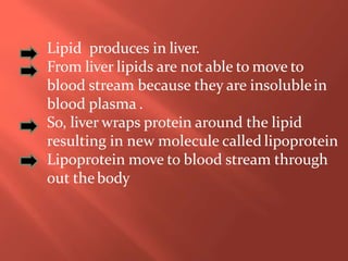 Lipid produces in liver.
From liver lipids are notable to move to
blood stream because they are insolublein
blood plasma .
So, liver wraps protein around the lipid
resulting in new molecule called lipoprotein
Lipoprotein move to blood stream through
out thebody
 