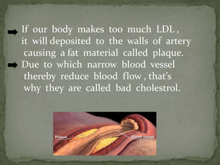 If our body makes too much LDL ,
it will deposited to the walls of artery
causing a fat material called plaque.
Due to which narrow blood vessel
thereby reduce blood flow , that’s
why they are called bad cholestrol.
 