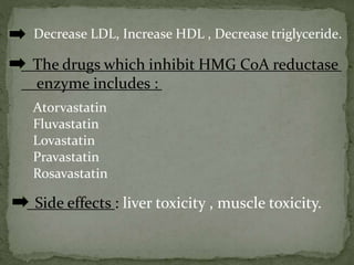 Decrease LDL, Increase HDL , Decrease triglyceride.
The drugs which inhibit HMG CoA reductase
enzyme includes :
Atorvastatin
Fluvastatin
Lovastatin
Pravastatin
Rosavastatin
Side effects : liver toxicity , muscle toxicity.
 