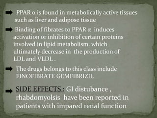 PPAR α is found in metabolically active tissues
such as liver and adipose tissue
Binding of fibrates to PPAR α induces
activation or inhibition of certain proteins
involved in lipid metabolism. which
ultimately decrease in the production of
LDL and VLDL .
The drugs belongs to this class include
FINOFIBRATE GEMFIBRIZIL
SIDE EFFECTS : GI distubance ,
rhabdomyolsis have been reported in
patients with impared renal function
 