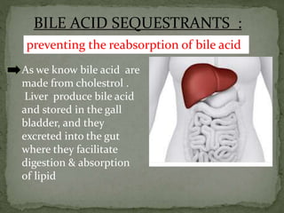 BILE ACID SEQUESTRANTS :
As we know bile acid are
made from cholestrol .
Liver produce bile acid
and stored in the gall
bladder, and they
excreted into the gut
where they facilitate
digestion & absorption
of lipid
preventing the reabsorption of bile acid
 