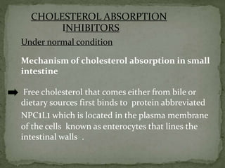 CHOLESTEROL ABSORPTION
INHIBITORS
Under normal condition
Mechanism of cholesterol absorption in small
intestine
Free cholesterol that comes either from bile or
dietary sources first binds to protein abbreviated
NPC1L1 which is located in the plasma membrane
of the cells known as enterocytes that lines the
intestinal walls .
 