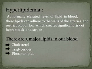 Hyperlipidemia :
Abnormally elevated level of lipid in blood,
these lipids can adhere to the walls of the arteries and
restrict blood flow which creates significant risk of
heart attack and stroke
There are 3 major lipids in our blood
Cholesterol
Triglycerides
Phospholipids
 