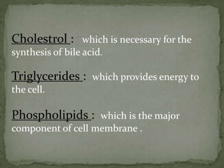 Cholestrol : which is necessary for the
synthesis of bile acid.
Triglycerides : which provides energy to
the cell.
Phospholipids : which is the major
component of cell membrane .
 