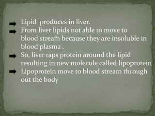 Lipid produces in liver.
From liver lipids not able to move to
blood stream because they are insoluble in
blood plasma .
So, liver raps protein around the lipid
resulting in new molecule called lipoprotein
Lipoprotein move to blood stream through
out the body
 