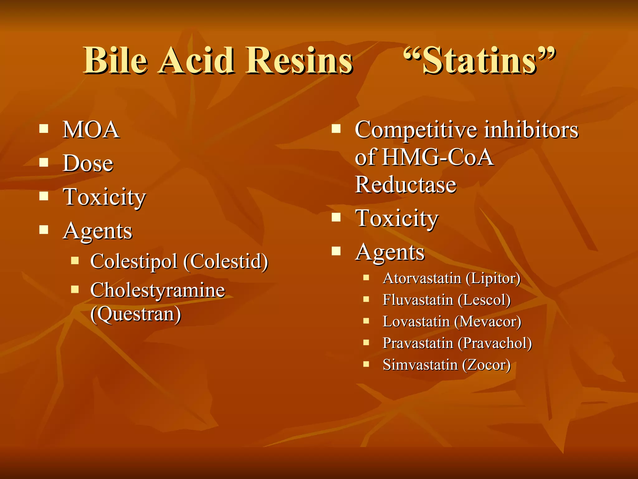 Bile Acid Resins  “Statins” MOA Dose Toxicity Agents Colestipol (Colestid) Cholestyramine (Questran) Competitive inhibitors of HMG-CoA Reductase Toxicity Agents Atorvastatin (Lipitor) Fluvastatin (Lescol) Lovastatin (Mevacor) Pravastatin (Pravachol) Simvastatin (Zocor) 