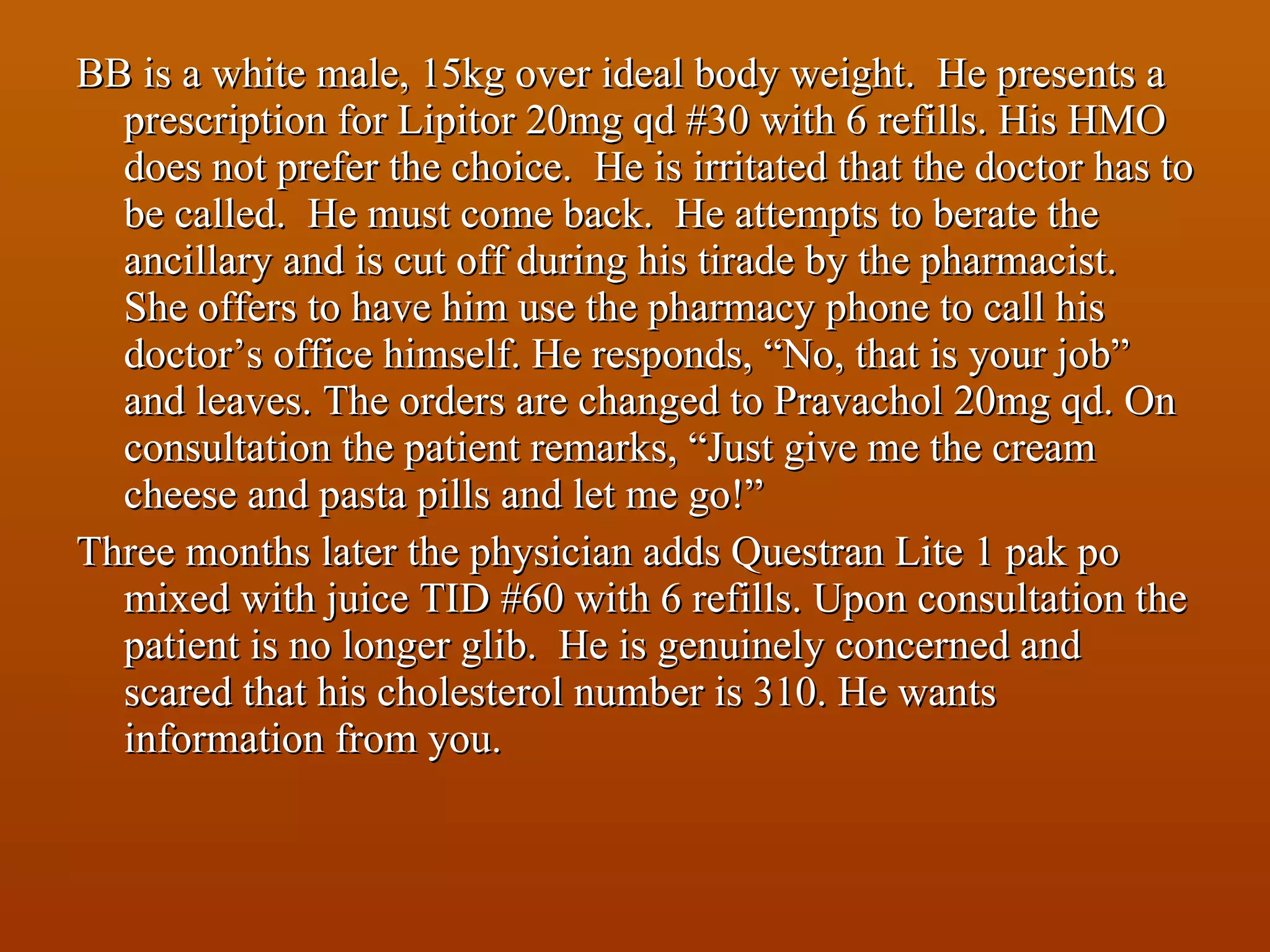 BB is a white male, 15kg over ideal body weight.  He presents a prescription for Lipitor 20mg qd #30 with 6 refills. His HMO does not prefer the choice.  He is irritated that the doctor has to be called.  He must come back.  He attempts to berate the ancillary and is cut off during his tirade by the pharmacist.  She offers to have him use the pharmacy phone to call his doctor’s office himself. He responds, “No, that is your job” and leaves. The orders are changed to Pravachol 20mg qd. On consultation the patient remarks, “Just give me the cream cheese and pasta pills and let me go!” Three months later the physician adds Questran Lite 1 pak po mixed with juice TID #60 with 6 refills. Upon consultation the patient is no longer glib.  He is genuinely concerned and scared that his cholesterol number is 310. He wants information from you. 