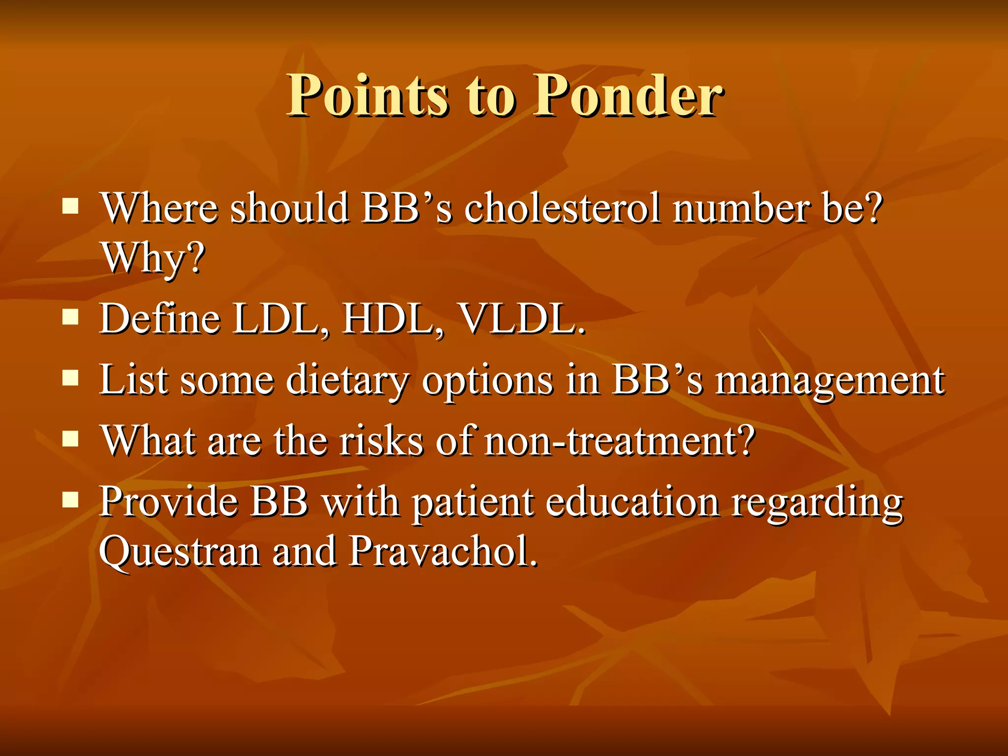 Points to Ponder Where should BB’s cholesterol number be? Why?  Define LDL, HDL, VLDL. List some dietary options in BB’s management What are the risks of non-treatment? Provide BB with patient education regarding Questran and Pravachol. 