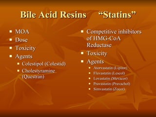 Bile Acid Resins  “Statins” MOA Dose Toxicity Agents Colestipol (Colestid) Cholestyramine (Questran) Competitive inhibitors of HMG-CoA Reductase Toxicity Agents Atorvastatin (Lipitor) Fluvastatin (Lescol) Lovastatin (Mevacor) Pravastatin (Pravachol) Simvastatin (Zocor) 