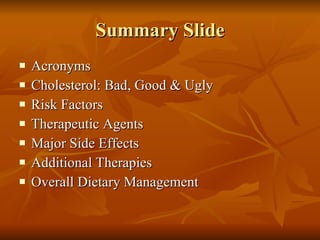 Summary Slide Acronyms Cholesterol: Bad, Good & Ugly Risk Factors Therapeutic Agents Major Side Effects Additional Therapies Overall Dietary Management 