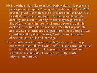 BB is a white male, 15kg over ideal body weight.  He presents a prescription for Lipitor 20mg qd #30 with 6 refills. His HMO does not prefer the choice.  He is irritated that the doctor has to be called.  He must come back.  He attempts to berate the ancillary and is cut off during his tirade by the pharmacist.  She offers to have him use the pharmacy phone to call his doctor’s office himself. He responds, “No, that is your job” and leaves. The orders are changed to Pravachol 20mg qd. On consultation the patient remarks, “Just give me the cream cheese and pasta pills and let me go!” Three months later the physician adds Questran Lite 1 pak po mixed with juice TID #60 with 6 refills. Upon consultation the patient is no longer glib.  He is genuinely concerned and scared that his cholesterol number is 310. He wants information from you. 