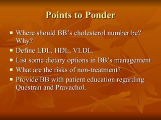 Points to Ponder Where should BB’s cholesterol number be? Why?  Define LDL, HDL, VLDL. List some dietary options in BB’s management What are the risks of non-treatment? Provide BB with patient education regarding Questran and Pravachol. 