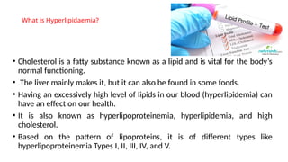 What is Hyperlipidaemia?
• Cholesterol is a fatty substance known as a lipid and is vital for the body’s
normal functioning.
• The liver mainly makes it, but it can also be found in some foods.
• Having an excessively high level of lipids in our blood (hyperlipidemia) can
have an effect on our health.
• It is also known as hyperlipoproteinemia, hyperlipidemia, and high
cholesterol.
• Based on the pattern of lipoproteins, it is of different types like
hyperlipoproteinemia Types I, II, III, IV, and V.
 