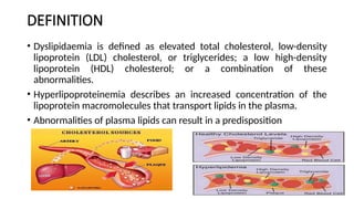 DEFINITION
• Dyslipidaemia is defined as elevated total cholesterol, low-density
lipoprotein (LDL) cholesterol, or triglycerides; a low high-density
lipoprotein (HDL) cholesterol; or a combination of these
abnormalities.
• Hyperlipoproteinemia describes an increased concentration of the
lipoprotein macromolecules that transport lipids in the plasma.
• Abnormalities of plasma lipids can result in a predisposition
 