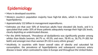 Epidemiology
• More in developed countries
• Western country's population majority have high-fat diets, which is the reason for
hyperlipidemia.
• Approximately 112 billion in management expenditures.
• Estimates are that over 50% of American adults have elevated LDL levels, and it is
speculated that under 35% of those patients adequately manage their high LDL levels,
clearly depicting an undertreated disease.
• Per the JAMA Network, "Prevalence of dyslipidemia was significantly greater among
whites than blacks (women, 64.7% vs. 49.5%; and men, 78.4% vs. 56.7%; P<.001 for
both) and amongst men than women (P≤.02 in every ethnic group).“
• Intuitively, in countries with lower overall rates of obesity and saturated fat
consumption, the prevalence of hyperlipidemia and subsequent coronary artery
disease is lower when contrasted to rates in Europe and throughout the United States.
 