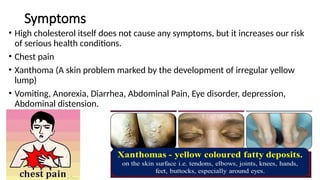 Symptoms
• High cholesterol itself does not cause any symptoms, but it increases our risk
of serious health conditions.
• Chest pain
• Xanthoma (A skin problem marked by the development of irregular yellow
lump)
• Vomiting, Anorexia, Diarrhea, Abdominal Pain, Eye disorder, depression,
Abdominal distension.
 