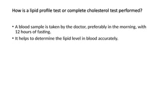 How is a lipid profile test or complete cholesterol test performed?
• A blood sample is taken by the doctor, preferably in the morning, with
12 hours of fasting.
• It helps to determine the lipid level in blood accurately.
 