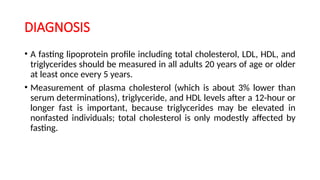 DIAGNOSIS
• A fasting lipoprotein profile including total cholesterol, LDL, HDL, and
triglycerides should be measured in all adults 20 years of age or older
at least once every 5 years.
• Measurement of plasma cholesterol (which is about 3% lower than
serum determinations), triglyceride, and HDL levels after a 12-hour or
longer fast is important, because triglycerides may be elevated in
nonfasted individuals; total cholesterol is only modestly affected by
fasting.
 
