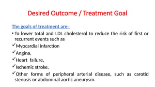 Desired Outcome / Treatment Goal
The goals of treatment are:
• To lower total and LDL cholesterol to reduce the risk of first or
recurrent events such as
Myocardial infarction
Angina,
Heart failure,
Ischemic stroke,
Other forms of peripheral arterial disease, such as carotid
stenosis or abdominal aortic aneurysm.
 