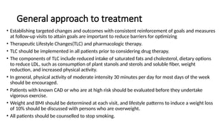General approach to treatment
• Establishing targeted changes and outcomes with consistent reinforcement of goals and measures
at follow-up visits to attain goals are important to reduce barriers for optimizing
• Therapeutic Lifestyle Changes(TLC) and pharmacologic therapy.
• TLC should be implemented in all patients prior to considering drug therapy.
• The components of TLC include reduced intake of saturated fats and cholesterol, dietary options
to reduce LDL, such as consumption of plant stanols and sterols and soluble fiber, weight
reduction, and increased physical activity.
• In general, physical activity of moderate intensity 30 minutes per day for most days of the week
should be encouraged.
• Patients with known CAD or who are at high risk should be evaluated before they undertake
vigorous exercise.
• Weight and BMI should be determined at each visit, and lifestyle patterns to induce a weight loss
of 10% should be discussed with persons who are overweight.
• All patients should be counselled to stop smoking.
 