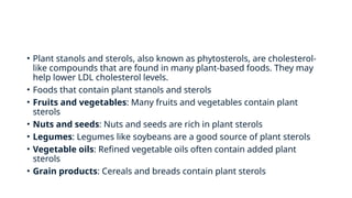 • Plant stanols and sterols, also known as phytosterols, are cholesterol-
like compounds that are found in many plant-based foods. They may
help lower LDL cholesterol levels.
• Foods that contain plant stanols and sterols
• Fruits and vegetables: Many fruits and vegetables contain plant
sterols
• Nuts and seeds: Nuts and seeds are rich in plant sterols
• Legumes: Legumes like soybeans are a good source of plant sterols
• Vegetable oils: Refined vegetable oils often contain added plant
sterols
• Grain products: Cereals and breads contain plant sterols
 