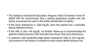 • The National Cholesterol Education Program Adult Treatment Panel III
(NCEP ATP III) recommends that a fasting lipoprotein profile and risk
factor assessment be used in the initial classification of adults.
• If the total cholesterol is <200 mg/dL, then the patient has a desirable
blood cholesterol level.
• If the HDL is also >40 mg/dL, no further follow-up is recommended for
patients without known CHD and who have fewer than two risk factors.
• In patients with borderline-high blood cholesterol (200 to 239 mg/dL),
assessment of risk factors is needed to more clearly define disease risk.
 