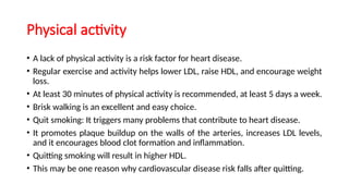 Physical activity
• A lack of physical activity is a risk factor for heart disease.
• Regular exercise and activity helps lower LDL, raise HDL, and encourage weight
loss.
• At least 30 minutes of physical activity is recommended, at least 5 days a week.
• Brisk walking is an excellent and easy choice.
• Quit smoking: It triggers many problems that contribute to heart disease.
• It promotes plaque buildup on the walls of the arteries, increases LDL levels,
and it encourages blood clot formation and inflammation.
• Quitting smoking will result in higher HDL.
• This may be one reason why cardiovascular disease risk falls after quitting.
 