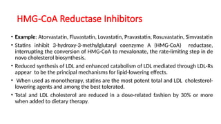 HMG-CoA Reductase Inhibitors
• Example: Atorvastatin, Fluvastatin, Lovastatin, Pravastatin, Rosuvastatin, Simvastatin
• Statins inhibit 3-hydroxy-3-methylglutaryl coenzyme A (HMG-CoA) reductase,
interrupting the conversion of HMG-CoA to mevalonate, the rate-limiting step in de
novo cholesterol biosynthesis.
• Reduced synthesis of LDL and enhanced catabolism of LDL mediated through LDL-Rs
appear to be the principal mechanisms for lipid-lowering effects.
• When used as monotherapy, statins are the most potent total and LDL cholesterol-
lowering agents and among the best tolerated.
• Total and LDL cholesterol are reduced in a dose-related fashion by 30% or more
when added to dietary therapy.
 