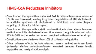 HMG-CoA Reductase Inhibitors
• Combination therapy with a statin and BAR is rational because numbers of
LDL-Rs are increased, leading to greater degradation of LDL cholesterol;
intracellular synthesis of cholesterol is inhibited; and enterohepatic
recycling of bile acids is interrupted.
• Combination therapy with a statin and ezetimibe is also rational because
ezetimibe inhibits cholesterol absorption across the gut border and adds
12% to 20% further reduction when combined with a statin or other drugs.
• Constipation occurs in fewer than 10% of patients taking statins.
• Other adverse effects include elevated serum aminotransferase levels
(primarily alanine aminotransferase), elevated creatine kinase levels,
myopathy, and rarely rhabdomyolysis.
 