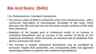 Bile Acid Resins (BARs)
• Ex: Cholestyramine, Colestipol, Colesevelam
• The primary action of BARs is to bind bile acids in the intestinal lumen, with a
concurrent interruption of enterohepatic circulation of bile acids, which
decreases the bile acid pool size and stimulates hepatic synthesis of bile acids
from cholesterol.
• Depletion of the hepatic pool of cholesterol results in an increase in
cholesterol biosynthesis and an increase in the number of LDL-Rs on the
hepatocyte membrane, which stimulates an enhanced rate of catabolism from
plasma and lowers LDL levels.
• The increase in hepatic cholesterol biosynthesis may be paralleled by
increased hepatic VLDL production, and, consequently, BARs may aggravate
hypertriglyceridemia in patients with combined hyperlipidemia.
 