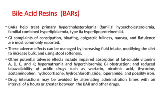 Bile Acid Resins (BARs)
• BARs help treat primary hypercholesterolemia (familial hypercholesterolemia,
familial combined hyperlipidaemia, type IIa hyperlipoproteinemia).
• GI complaints of constipation, bloating, epigastric fullness, nausea, and flatulence
are most commonly reported.
• These adverse effects can be managed by increasing fluid intake, modifying the diet
to increase bulk, and using stool softeners.
• Other potential adverse effects include impaired absorption of fat-soluble vitamins
A, D, E, and K; hypernatremia and hyperchloremia; GI obstruction; and reduced
bioavailability of acidic drugs such as warfarin, nicotinic acid, thyroxine,
acetaminophen, hydrocortisone, hydrochlorothiazide, loperamide, and possibly iron.
• Drug interactions may be avoided by alternating administration times with an
interval of 6 hours or greater between the BAR and other drugs.
 