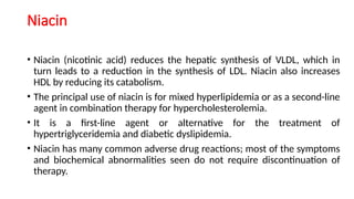 Niacin
• Niacin (nicotinic acid) reduces the hepatic synthesis of VLDL, which in
turn leads to a reduction in the synthesis of LDL. Niacin also increases
HDL by reducing its catabolism.
• The principal use of niacin is for mixed hyperlipidemia or as a second-line
agent in combination therapy for hypercholesterolemia.
• It is a first-line agent or alternative for the treatment of
hypertriglyceridemia and diabetic dyslipidemia.
• Niacin has many common adverse drug reactions; most of the symptoms
and biochemical abnormalities seen do not require discontinuation of
therapy.
 