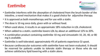 Ezetimibe
• Ezetimibe interferes with the absorption of cholesterol from the brush border of the
intestine, a novel mechanism that makes it a good choice for adjunctive therapy.
• It is approved as both monotherapy and for use with a statin.
• The dose is 10 mg once daily, given with or without food.
• When used alone, it results in an approximate 18% reduction in LDL cholesterol.
• When added to a statin, ezetimibe lowers LDL by about an additional 12% to 20%.
• A combination product containing ezetimibe 10 mg and simvastatin 10, 20, 40, or 80
mg is available.
• Ezetimibe is well tolerated; approximately 4% of patients experience GI upset.
• Because cardiovascular outcomes with ezetimibe have not been evaluated, it should
be reserved for patients unable to tolerate statin therapy or those who do not
achieve satisfactory lipid lowering with a statin alone.
 