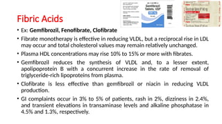 Fibric Acids
• Ex: Gemfibrozil, Fenofibrate, Clofibrate
• Fibrate monotherapy is effective in reducing VLDL, but a reciprocal rise in LDL
may occur and total cholesterol values may remain relatively unchanged.
• Plasma HDL concentrations may rise 10% to 15% or more with fibrates.
• Gemfibrozil reduces the synthesis of VLDL and, to a lesser extent,
apolipoprotein B with a concurrent increase in the rate of removal of
triglyceride-rich lipoproteins from plasma.
• Clofibrate is less effective than gemfibrozil or niacin in reducing VLDL
production.
• GI complaints occur in 3% to 5% of patients, rash in 2%, dizziness in 2.4%,
and transient elevations in transaminase levels and alkaline phosphatase in
4.5% and 1.3%, respectively.
 